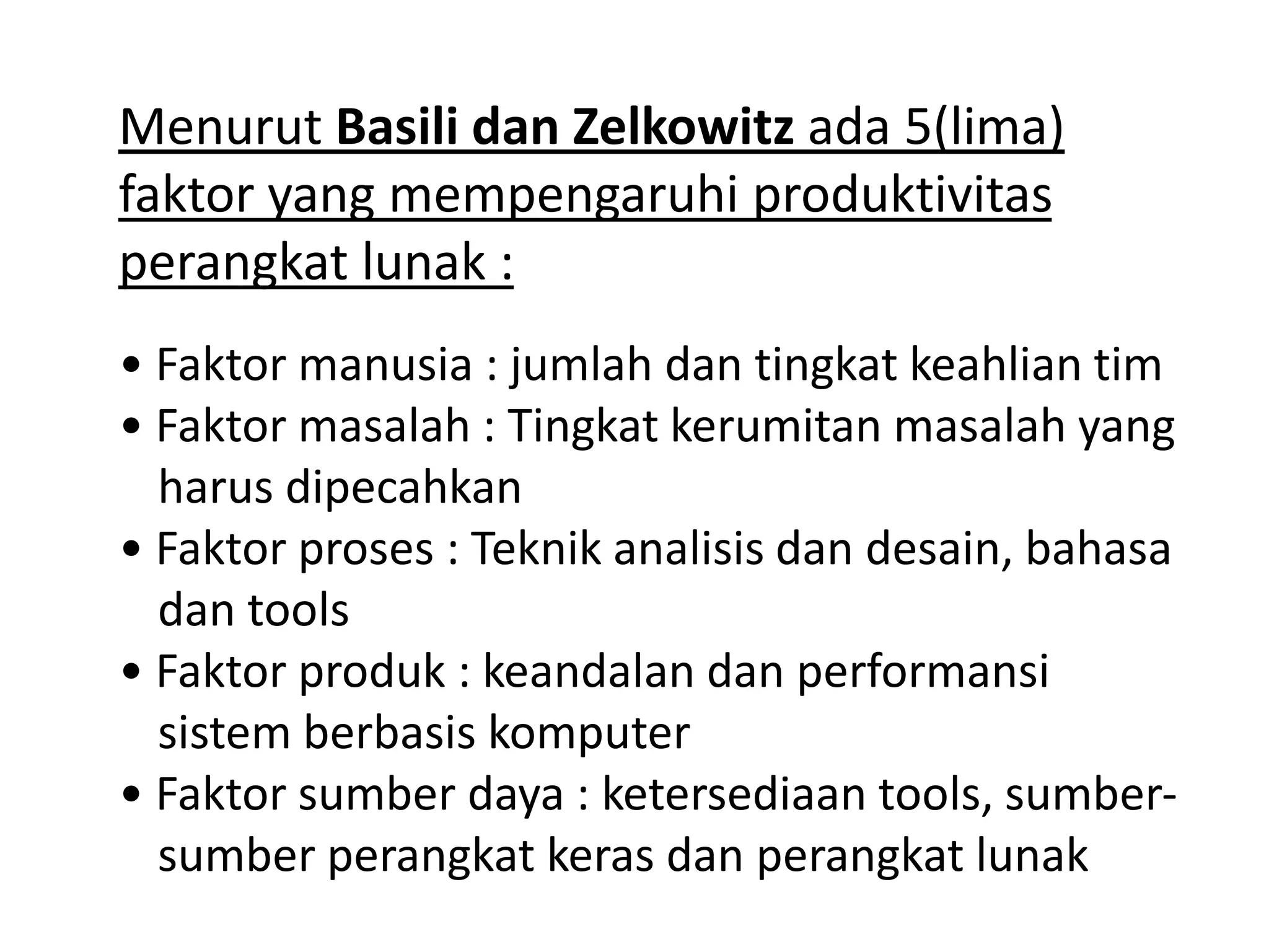 Menurut Basili dan Zelkowitz ada 5(lima)
faktor yang mempengaruhi produktivitas
perangkat lunak :
• Faktor manusia : jumlah dan tingkat keahlian tim
• Faktor masalah : Tingkat kerumitan masalah yang
harus dipecahkan
• Faktor proses : Teknik analisis dan desain, bahasa
dan tools
• Faktor produk : keandalan dan performansi
sistem berbasis komputer
• Faktor sumber daya : ketersediaan tools, sumbersumber perangkat keras dan perangkat lunak

 