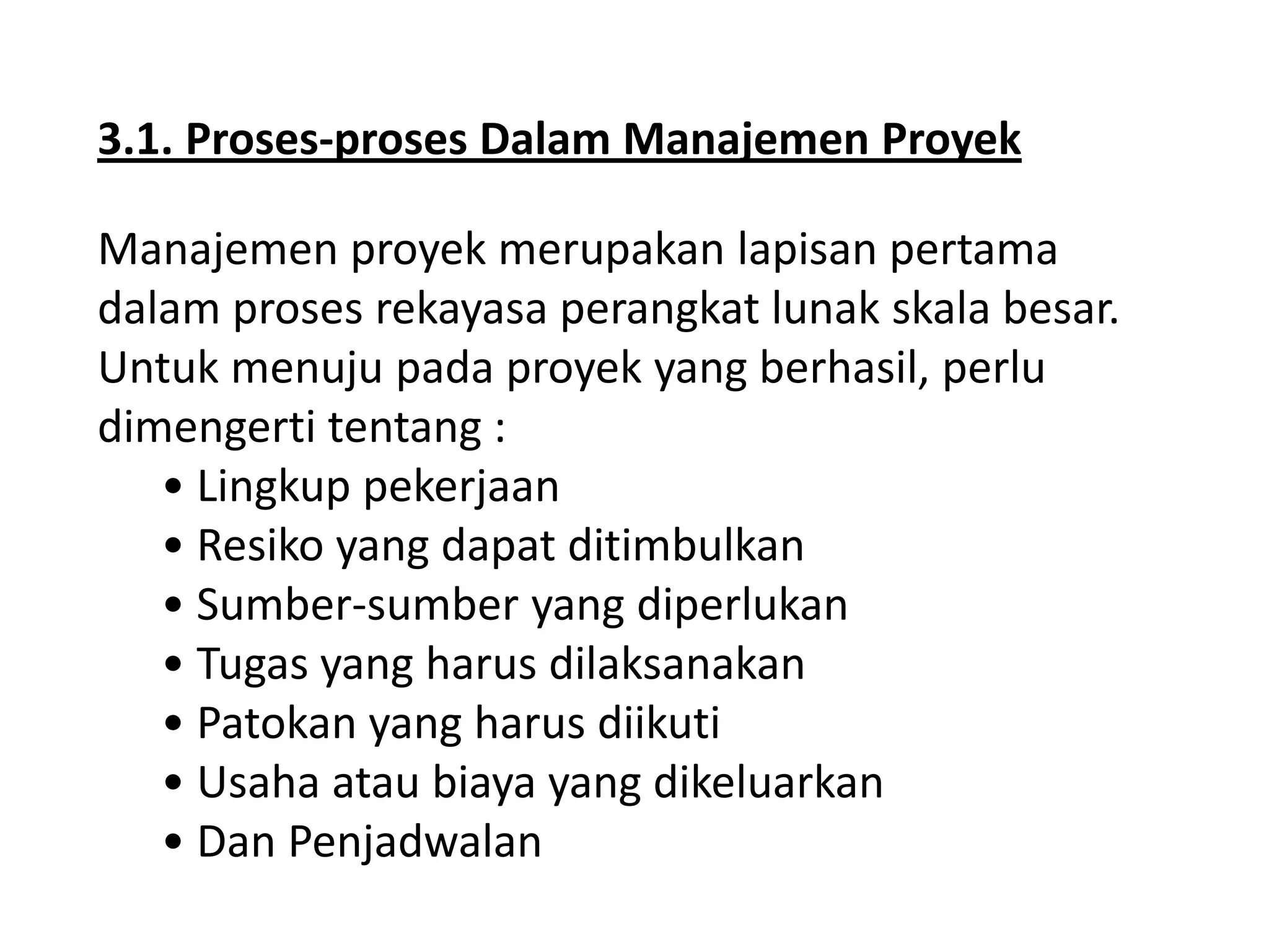 3.1. Proses-proses Dalam Manajemen Proyek
Manajemen proyek merupakan lapisan pertama
dalam proses rekayasa perangkat lunak skala besar.
Untuk menuju pada proyek yang berhasil, perlu
dimengerti tentang :
• Lingkup pekerjaan
• Resiko yang dapat ditimbulkan
• Sumber-sumber yang diperlukan
• Tugas yang harus dilaksanakan
• Patokan yang harus diikuti
• Usaha atau biaya yang dikeluarkan
• Dan Penjadwalan

 