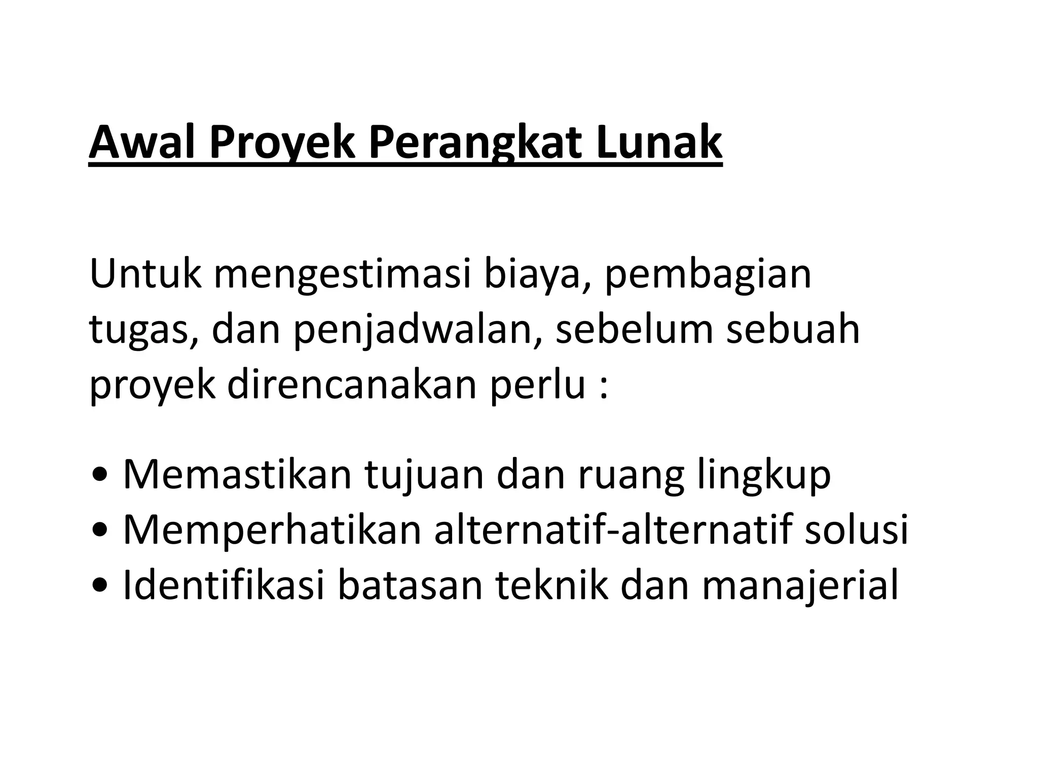 Awal Proyek Perangkat Lunak
Untuk mengestimasi biaya, pembagian
tugas, dan penjadwalan, sebelum sebuah
proyek direncanakan perlu :
• Memastikan tujuan dan ruang lingkup
• Memperhatikan alternatif-alternatif solusi
• Identifikasi batasan teknik dan manajerial

 