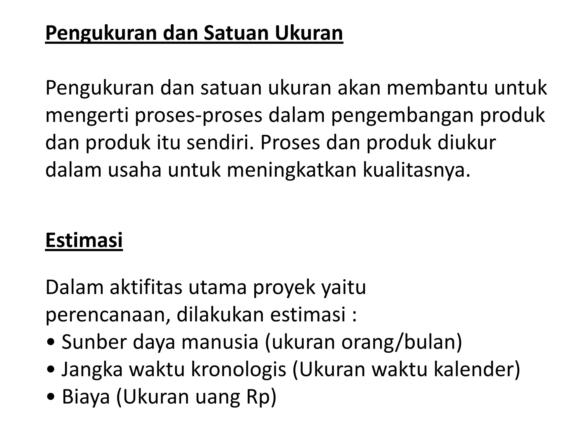 Pengukuran dan Satuan Ukuran
Pengukuran dan satuan ukuran akan membantu untuk
mengerti proses-proses dalam pengembangan produk
dan produk itu sendiri. Proses dan produk diukur
dalam usaha untuk meningkatkan kualitasnya.
Estimasi
Dalam aktifitas utama proyek yaitu
perencanaan, dilakukan estimasi :
• Sunber daya manusia (ukuran orang/bulan)
• Jangka waktu kronologis (Ukuran waktu kalender)
• Biaya (Ukuran uang Rp)

 