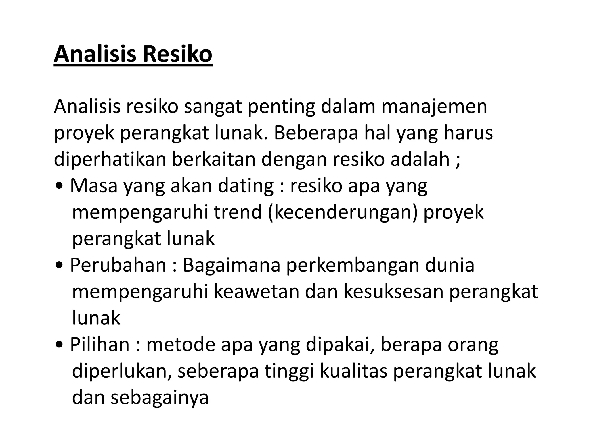 Analisis Resiko
Analisis resiko sangat penting dalam manajemen
proyek perangkat lunak. Beberapa hal yang harus
diperhatikan berkaitan dengan resiko adalah ;
• Masa yang akan dating : resiko apa yang
mempengaruhi trend (kecenderungan) proyek
perangkat lunak
• Perubahan : Bagaimana perkembangan dunia
mempengaruhi keawetan dan kesuksesan perangkat
lunak
• Pilihan : metode apa yang dipakai, berapa orang
diperlukan, seberapa tinggi kualitas perangkat lunak
dan sebagainya

 