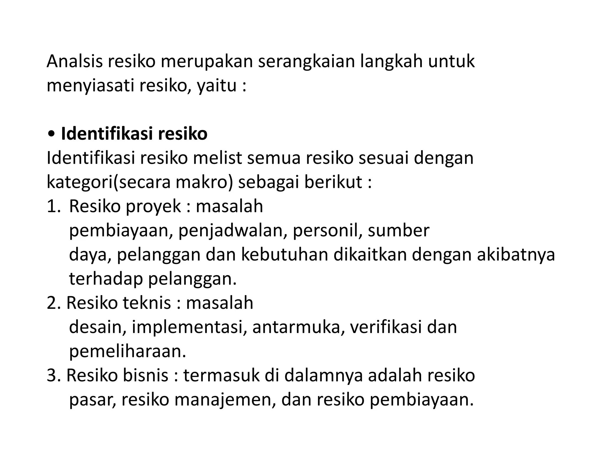 Analsis resiko merupakan serangkaian langkah untuk
menyiasati resiko, yaitu :
• Identifikasi resiko
Identifikasi resiko melist semua resiko sesuai dengan
kategori(secara makro) sebagai berikut :
1. Resiko proyek : masalah
pembiayaan, penjadwalan, personil, sumber
daya, pelanggan dan kebutuhan dikaitkan dengan akibatnya
terhadap pelanggan.
2. Resiko teknis : masalah
desain, implementasi, antarmuka, verifikasi dan
pemeliharaan.
3. Resiko bisnis : termasuk di dalamnya adalah resiko
pasar, resiko manajemen, dan resiko pembiayaan.

 