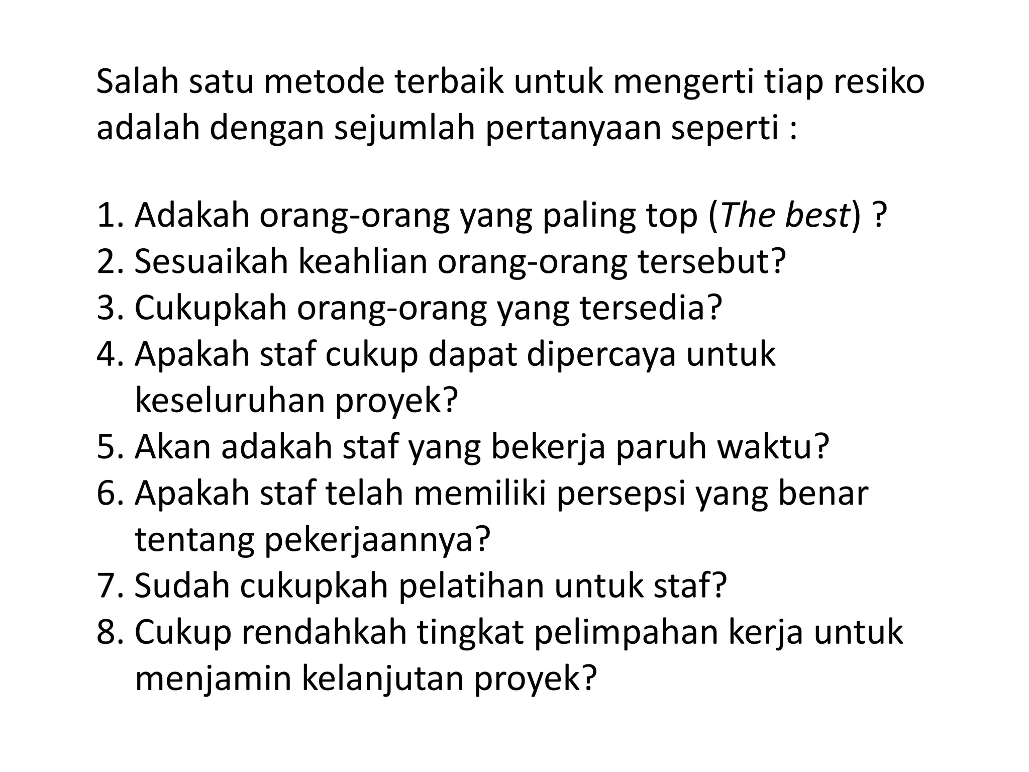 Salah satu metode terbaik untuk mengerti tiap resiko
adalah dengan sejumlah pertanyaan seperti :
1. Adakah orang-orang yang paling top (The best) ?
2. Sesuaikah keahlian orang-orang tersebut?
3. Cukupkah orang-orang yang tersedia?
4. Apakah staf cukup dapat dipercaya untuk
keseluruhan proyek?
5. Akan adakah staf yang bekerja paruh waktu?
6. Apakah staf telah memiliki persepsi yang benar
tentang pekerjaannya?
7. Sudah cukupkah pelatihan untuk staf?
8. Cukup rendahkah tingkat pelimpahan kerja untuk
menjamin kelanjutan proyek?

 