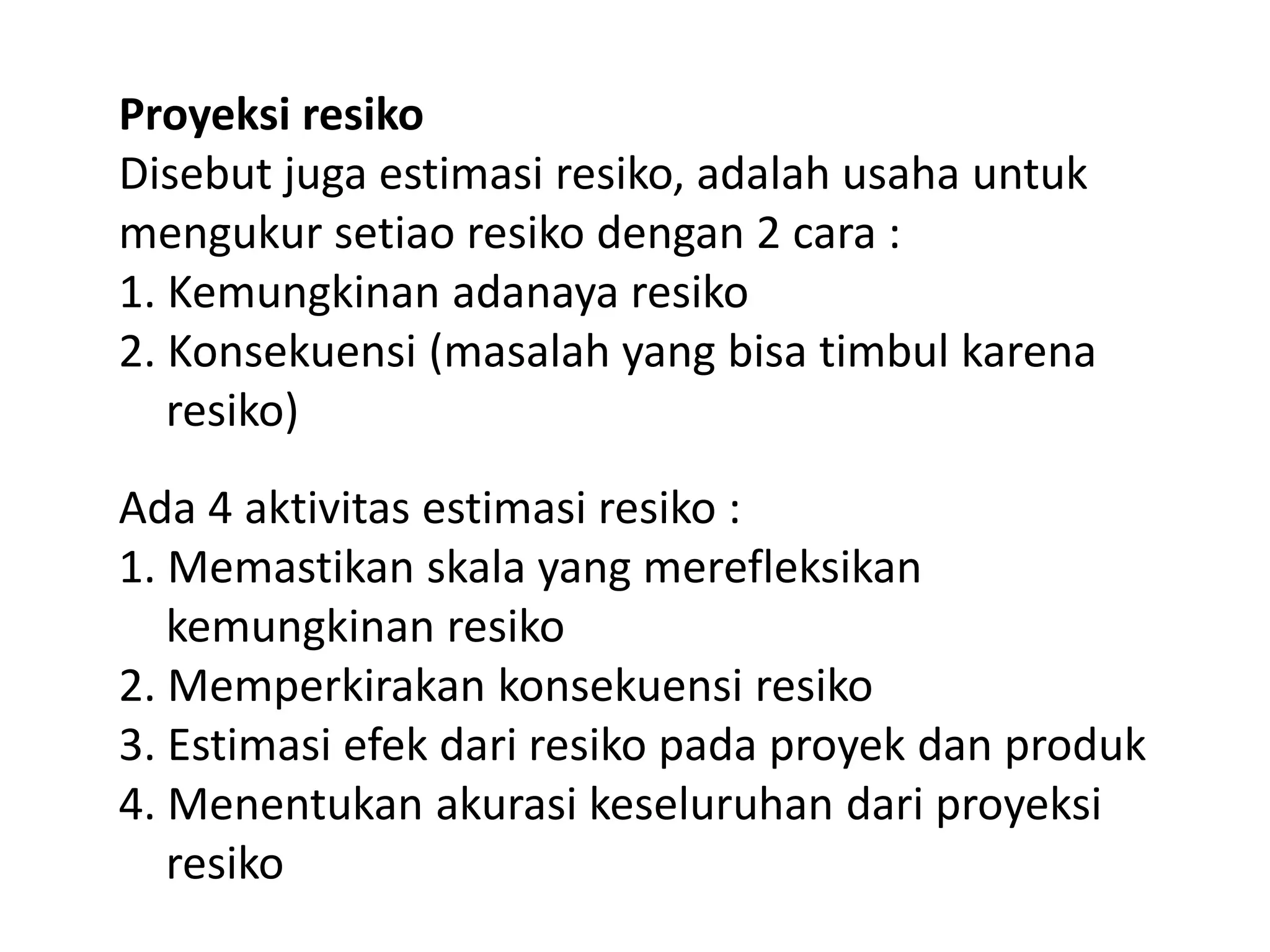 Proyeksi resiko
Disebut juga estimasi resiko, adalah usaha untuk
mengukur setiao resiko dengan 2 cara :
1. Kemungkinan adanaya resiko
2. Konsekuensi (masalah yang bisa timbul karena
resiko)
Ada 4 aktivitas estimasi resiko :
1. Memastikan skala yang merefleksikan
kemungkinan resiko
2. Memperkirakan konsekuensi resiko
3. Estimasi efek dari resiko pada proyek dan produk
4. Menentukan akurasi keseluruhan dari proyeksi
resiko

 