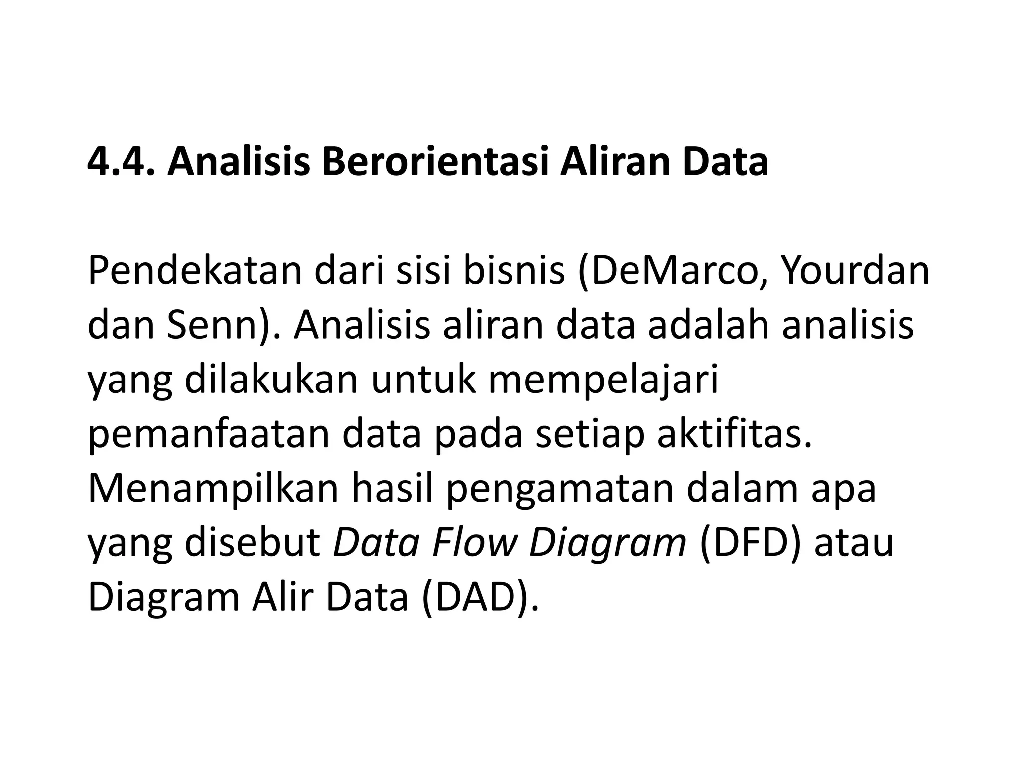 4.4. Analisis Berorientasi Aliran Data

Pendekatan dari sisi bisnis (DeMarco, Yourdan
dan Senn). Analisis aliran data adalah analisis
yang dilakukan untuk mempelajari
pemanfaatan data pada setiap aktifitas.
Menampilkan hasil pengamatan dalam apa
yang disebut Data Flow Diagram (DFD) atau
Diagram Alir Data (DAD).

 