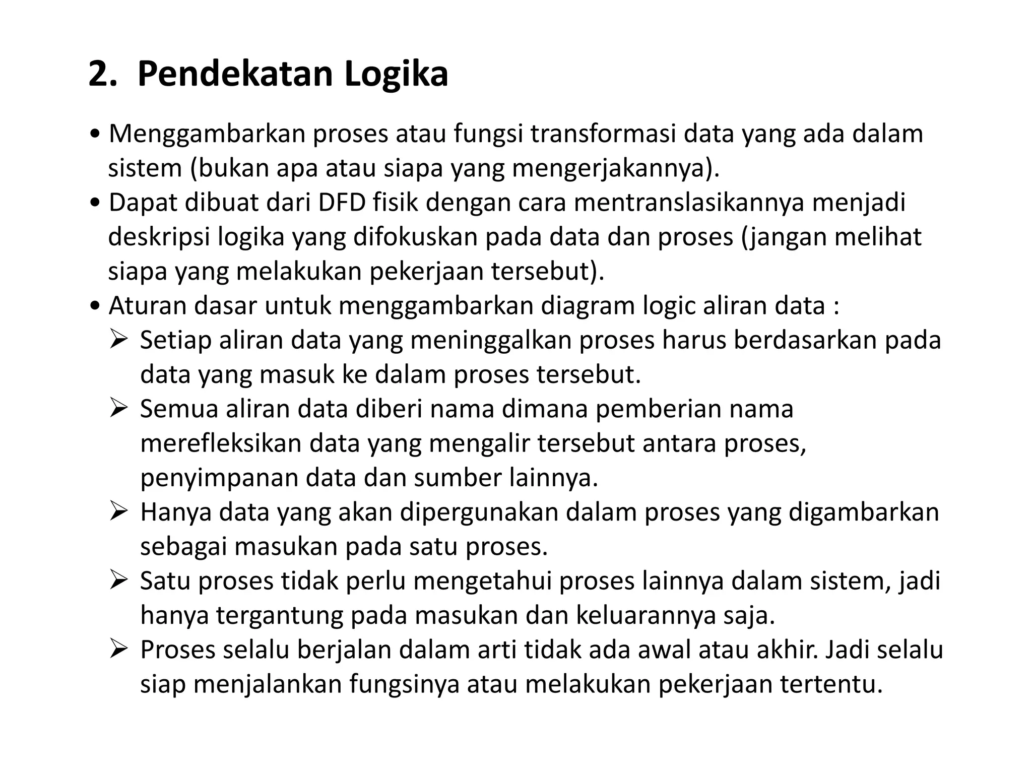 2. Pendekatan Logika
• Menggambarkan proses atau fungsi transformasi data yang ada dalam
sistem (bukan apa atau siapa yang mengerjakannya).
• Dapat dibuat dari DFD fisik dengan cara mentranslasikannya menjadi
deskripsi logika yang difokuskan pada data dan proses (jangan melihat
siapa yang melakukan pekerjaan tersebut).
• Aturan dasar untuk menggambarkan diagram logic aliran data :
 Setiap aliran data yang meninggalkan proses harus berdasarkan pada
data yang masuk ke dalam proses tersebut.
 Semua aliran data diberi nama dimana pemberian nama
merefleksikan data yang mengalir tersebut antara proses,
penyimpanan data dan sumber lainnya.
 Hanya data yang akan dipergunakan dalam proses yang digambarkan
sebagai masukan pada satu proses.
 Satu proses tidak perlu mengetahui proses lainnya dalam sistem, jadi
hanya tergantung pada masukan dan keluarannya saja.
 Proses selalu berjalan dalam arti tidak ada awal atau akhir. Jadi selalu
siap menjalankan fungsinya atau melakukan pekerjaan tertentu.

 