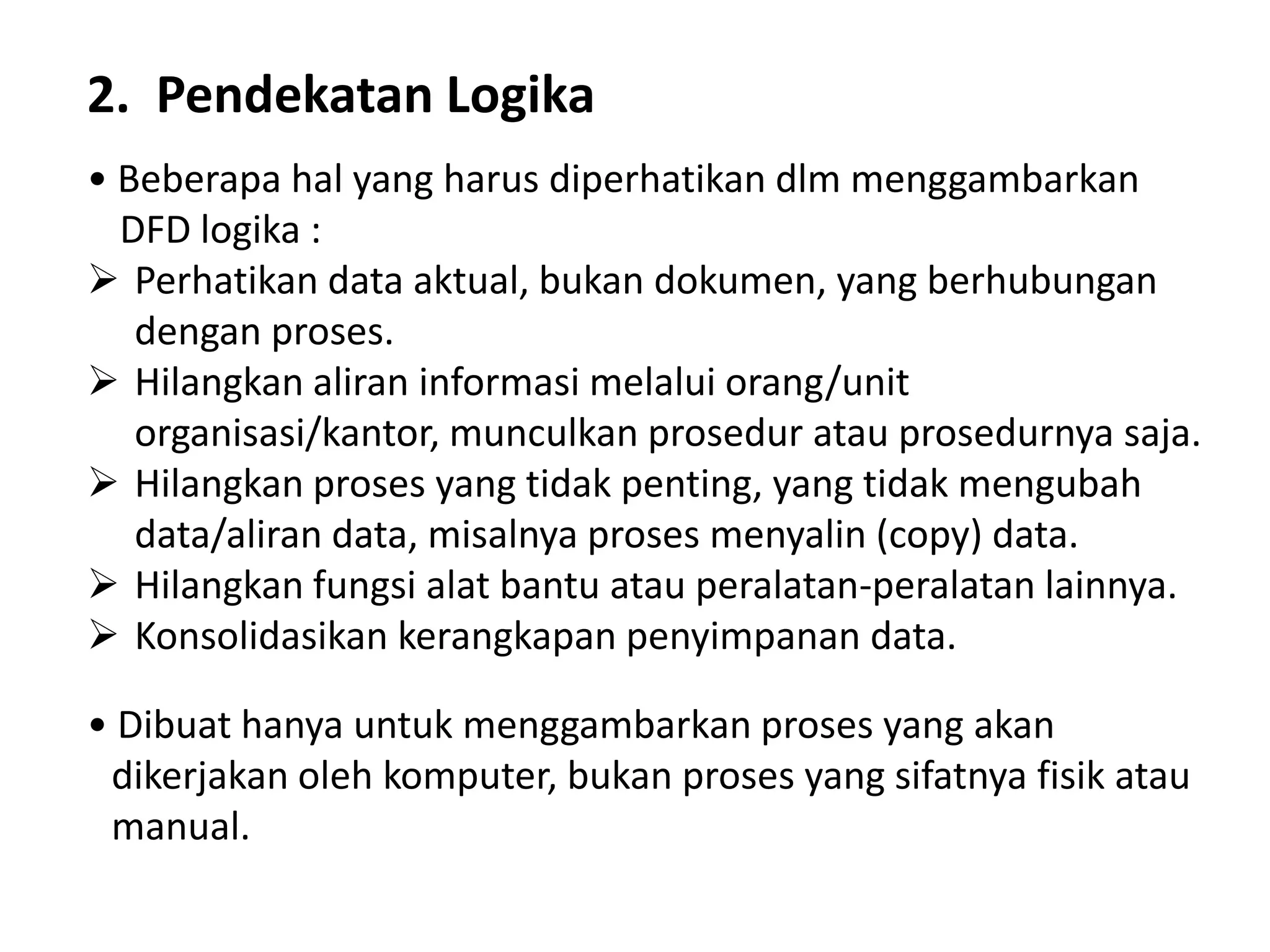 2. Pendekatan Logika
• Beberapa hal yang harus diperhatikan dlm menggambarkan
DFD logika :
 Perhatikan data aktual, bukan dokumen, yang berhubungan
dengan proses.
 Hilangkan aliran informasi melalui orang/unit
organisasi/kantor, munculkan prosedur atau prosedurnya saja.
 Hilangkan proses yang tidak penting, yang tidak mengubah
data/aliran data, misalnya proses menyalin (copy) data.
 Hilangkan fungsi alat bantu atau peralatan-peralatan lainnya.
 Konsolidasikan kerangkapan penyimpanan data.
• Dibuat hanya untuk menggambarkan proses yang akan
dikerjakan oleh komputer, bukan proses yang sifatnya fisik atau
manual.

 
