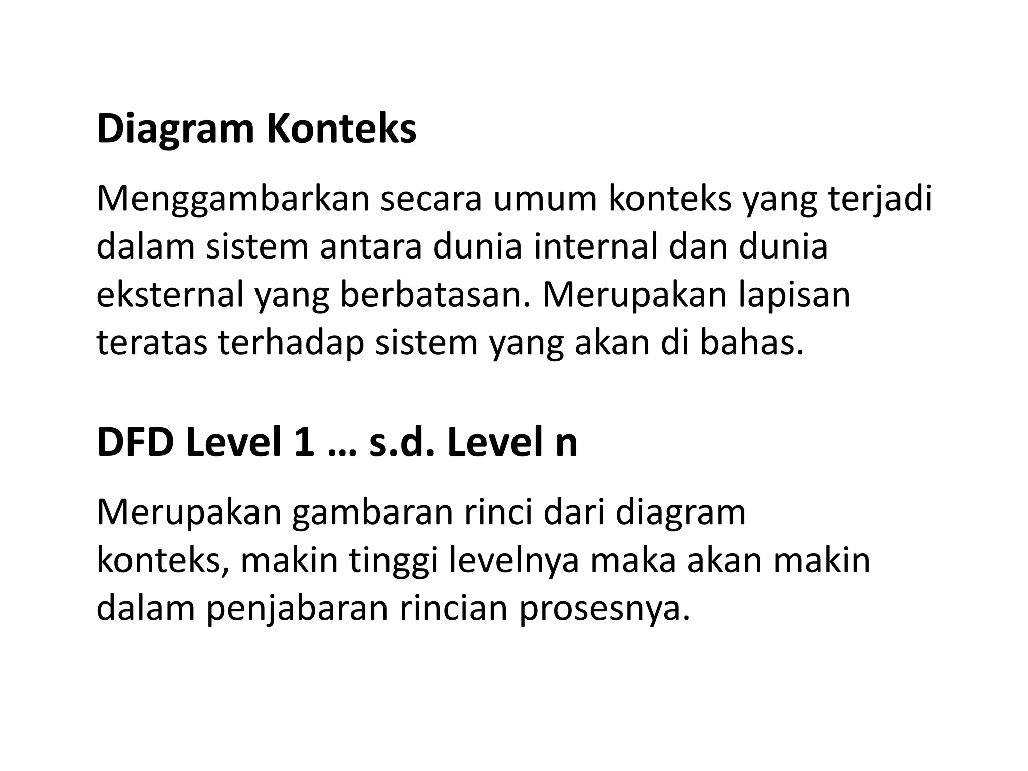 Diagram Konteks
Menggambarkan secara umum konteks yang terjadi
dalam sistem antara dunia internal dan dunia
eksternal yang berbatasan. Merupakan lapisan
teratas terhadap sistem yang akan di bahas.

DFD Level 1 … s.d. Level n
Merupakan gambaran rinci dari diagram
konteks, makin tinggi levelnya maka akan makin
dalam penjabaran rincian prosesnya.

 