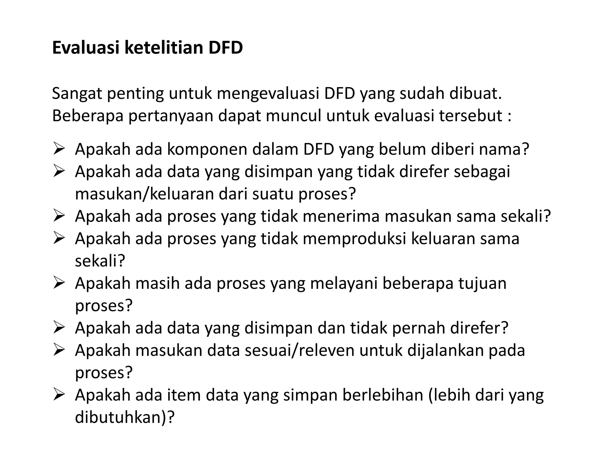 Evaluasi ketelitian DFD
Sangat penting untuk mengevaluasi DFD yang sudah dibuat.
Beberapa pertanyaan dapat muncul untuk evaluasi tersebut :
 Apakah ada komponen dalam DFD yang belum diberi nama?
 Apakah ada data yang disimpan yang tidak direfer sebagai
masukan/keluaran dari suatu proses?
 Apakah ada proses yang tidak menerima masukan sama sekali?
 Apakah ada proses yang tidak memproduksi keluaran sama
sekali?
 Apakah masih ada proses yang melayani beberapa tujuan
proses?
 Apakah ada data yang disimpan dan tidak pernah direfer?
 Apakah masukan data sesuai/releven untuk dijalankan pada
proses?
 Apakah ada item data yang simpan berlebihan (lebih dari yang
dibutuhkan)?

 