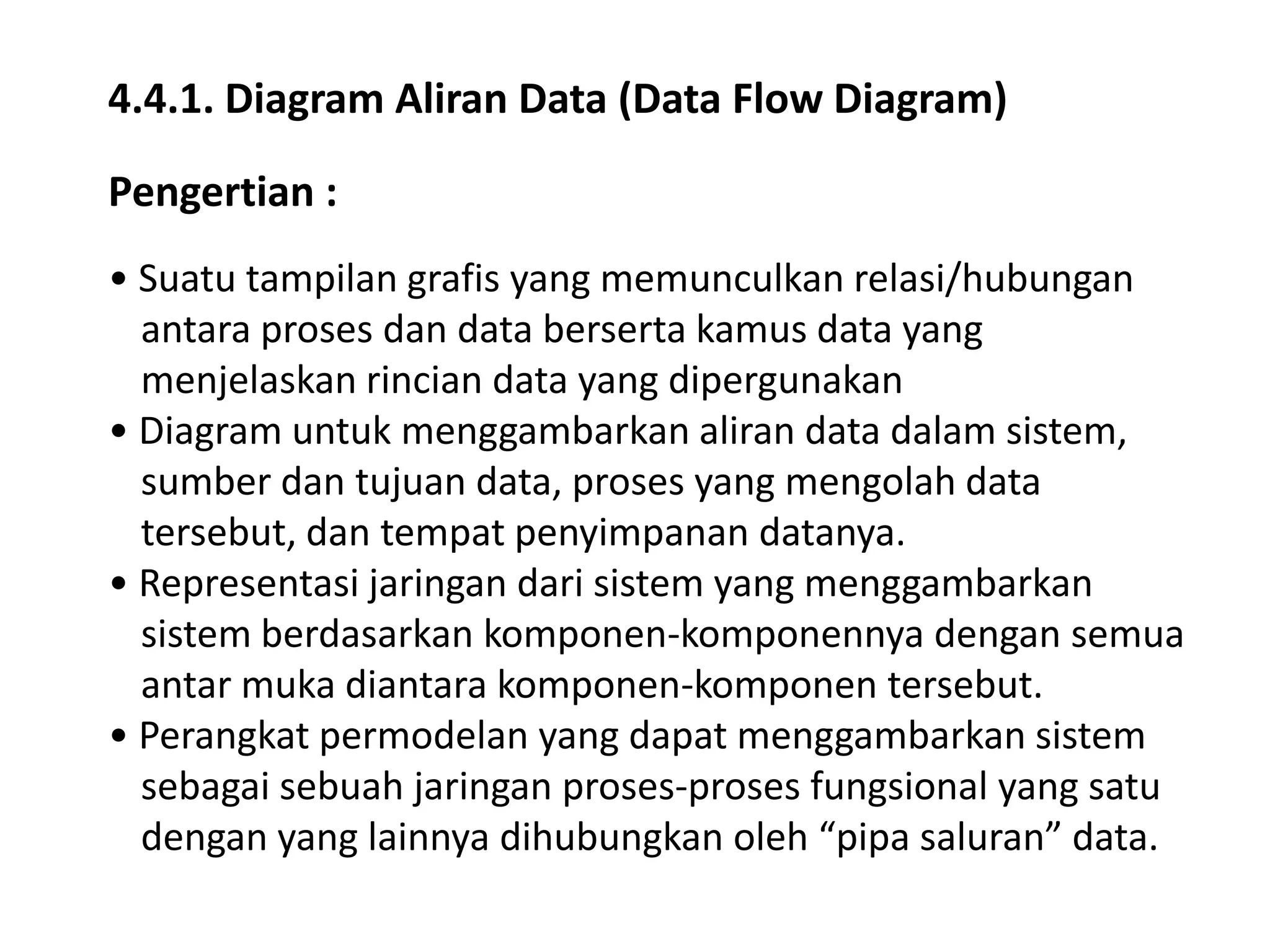 4.4.1. Diagram Aliran Data (Data Flow Diagram)
Pengertian :
• Suatu tampilan grafis yang memunculkan relasi/hubungan
antara proses dan data berserta kamus data yang
menjelaskan rincian data yang dipergunakan
• Diagram untuk menggambarkan aliran data dalam sistem,
sumber dan tujuan data, proses yang mengolah data
tersebut, dan tempat penyimpanan datanya.
• Representasi jaringan dari sistem yang menggambarkan
sistem berdasarkan komponen-komponennya dengan semua
antar muka diantara komponen-komponen tersebut.
• Perangkat permodelan yang dapat menggambarkan sistem
sebagai sebuah jaringan proses-proses fungsional yang satu
dengan yang lainnya dihubungkan oleh “pipa saluran” data.

 