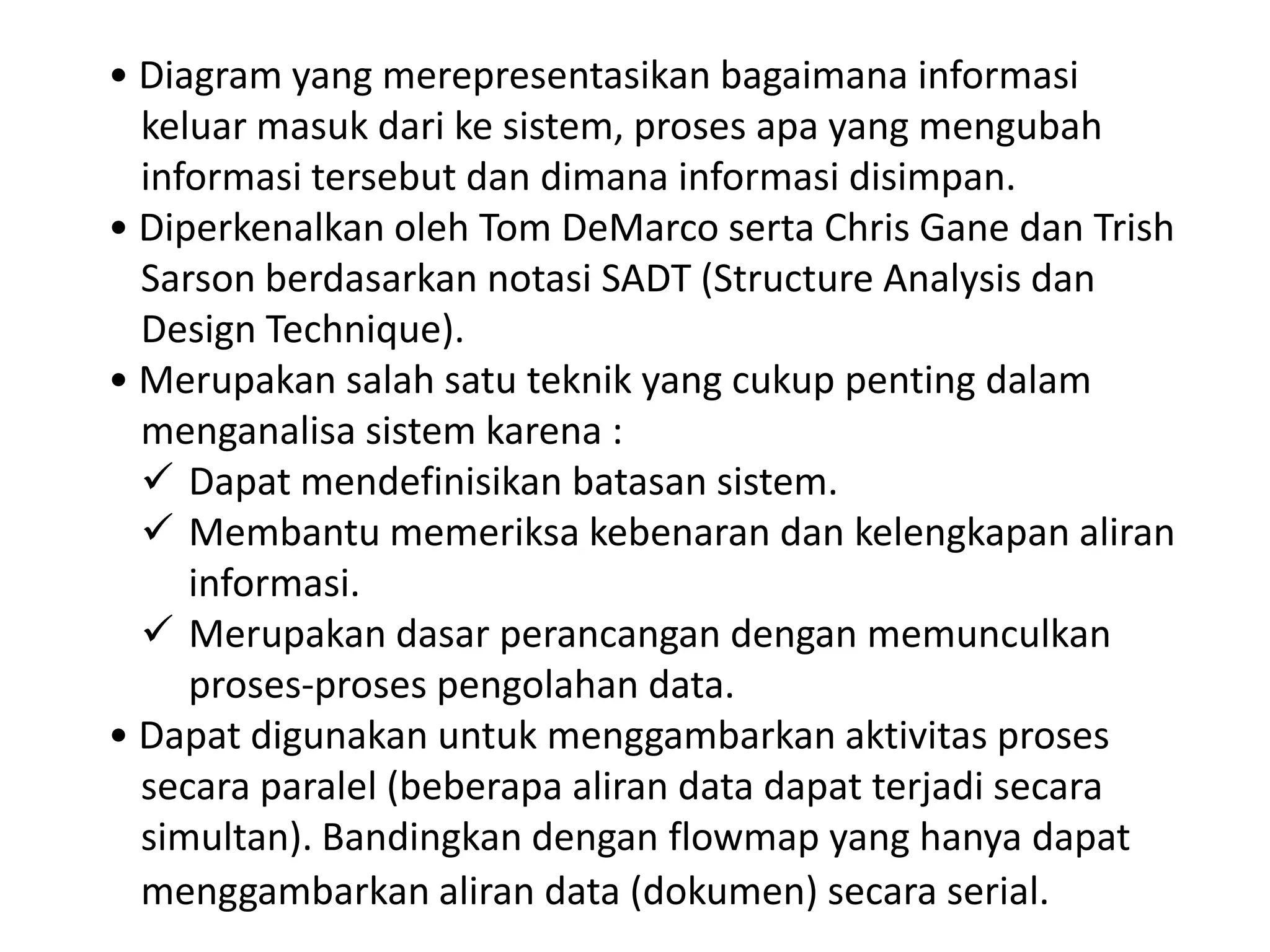 • Diagram yang merepresentasikan bagaimana informasi
keluar masuk dari ke sistem, proses apa yang mengubah
informasi tersebut dan dimana informasi disimpan.
• Diperkenalkan oleh Tom DeMarco serta Chris Gane dan Trish
Sarson berdasarkan notasi SADT (Structure Analysis dan
Design Technique).
• Merupakan salah satu teknik yang cukup penting dalam
menganalisa sistem karena :
 Dapat mendefinisikan batasan sistem.
 Membantu memeriksa kebenaran dan kelengkapan aliran
informasi.
 Merupakan dasar perancangan dengan memunculkan
proses-proses pengolahan data.
• Dapat digunakan untuk menggambarkan aktivitas proses
secara paralel (beberapa aliran data dapat terjadi secara
simultan). Bandingkan dengan flowmap yang hanya dapat
menggambarkan aliran data (dokumen) secara serial.

 
