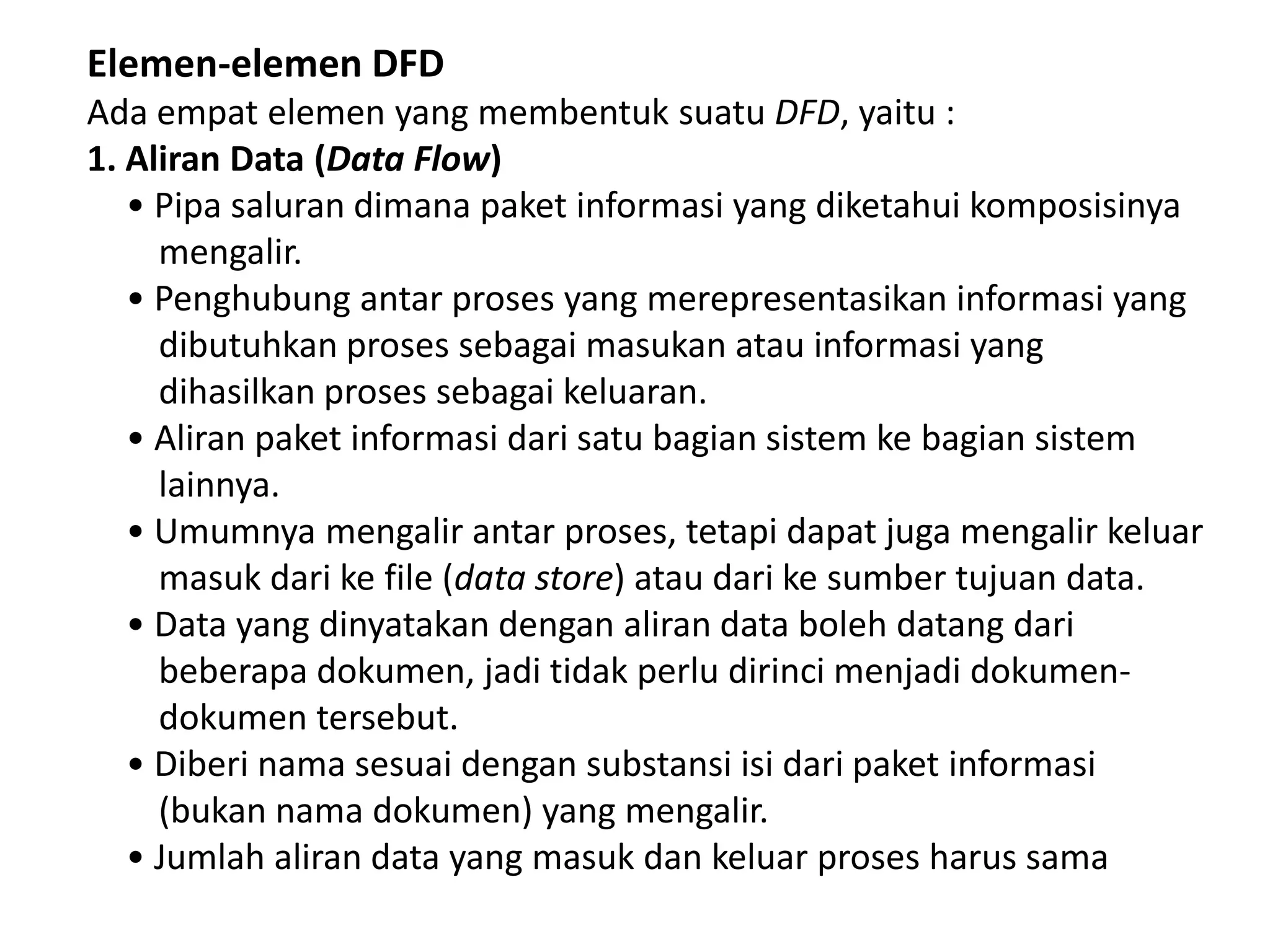 Elemen-elemen DFD
Ada empat elemen yang membentuk suatu DFD, yaitu :
1. Aliran Data (Data Flow)
• Pipa saluran dimana paket informasi yang diketahui komposisinya
mengalir.
• Penghubung antar proses yang merepresentasikan informasi yang
dibutuhkan proses sebagai masukan atau informasi yang
dihasilkan proses sebagai keluaran.
• Aliran paket informasi dari satu bagian sistem ke bagian sistem
lainnya.
• Umumnya mengalir antar proses, tetapi dapat juga mengalir keluar
masuk dari ke file (data store) atau dari ke sumber tujuan data.
• Data yang dinyatakan dengan aliran data boleh datang dari
beberapa dokumen, jadi tidak perlu dirinci menjadi dokumendokumen tersebut.
• Diberi nama sesuai dengan substansi isi dari paket informasi
(bukan nama dokumen) yang mengalir.
• Jumlah aliran data yang masuk dan keluar proses harus sama

 