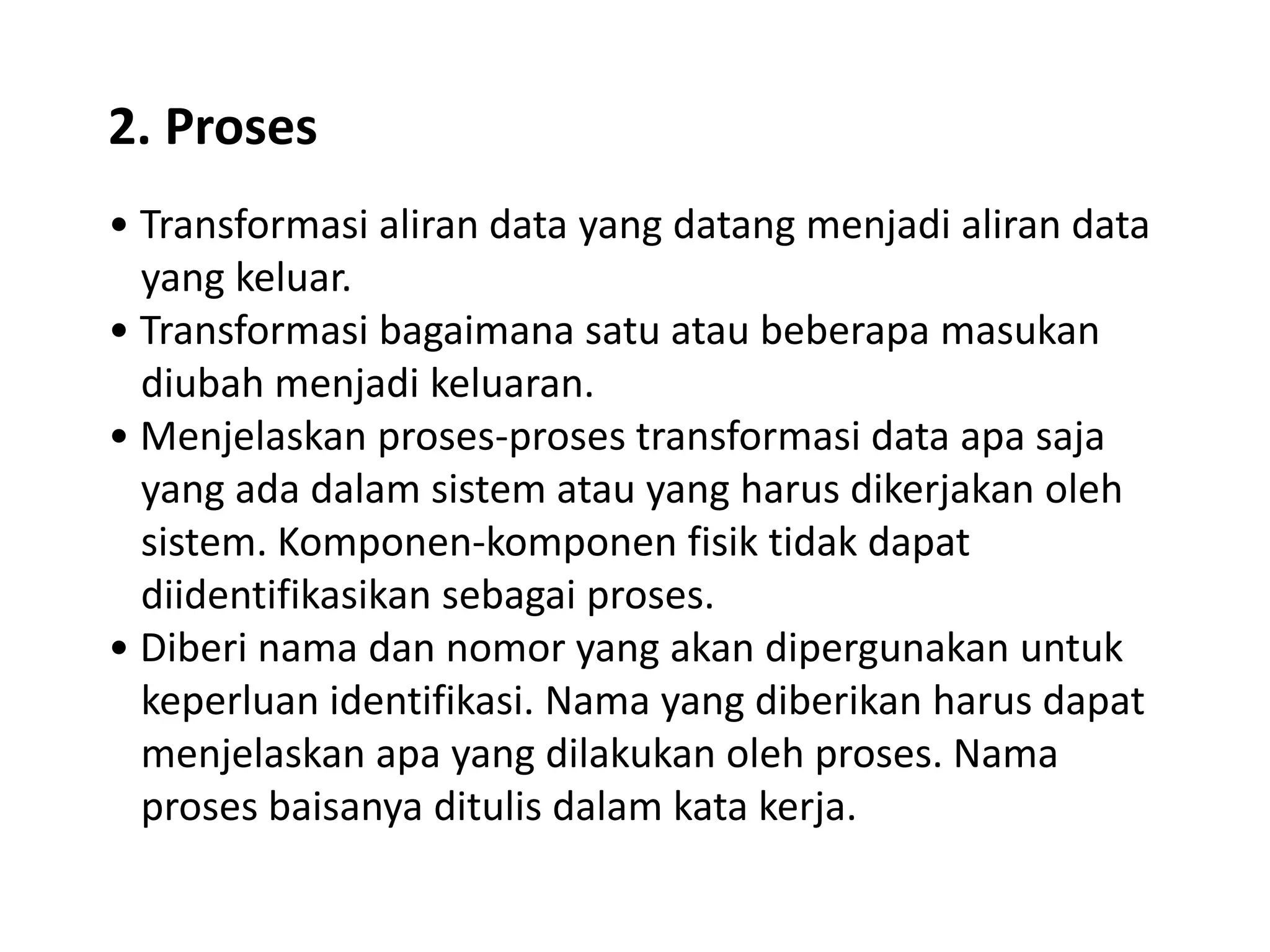 2. Proses
• Transformasi aliran data yang datang menjadi aliran data
yang keluar.
• Transformasi bagaimana satu atau beberapa masukan
diubah menjadi keluaran.
• Menjelaskan proses-proses transformasi data apa saja
yang ada dalam sistem atau yang harus dikerjakan oleh
sistem. Komponen-komponen fisik tidak dapat
diidentifikasikan sebagai proses.
• Diberi nama dan nomor yang akan dipergunakan untuk
keperluan identifikasi. Nama yang diberikan harus dapat
menjelaskan apa yang dilakukan oleh proses. Nama
proses baisanya ditulis dalam kata kerja.

 