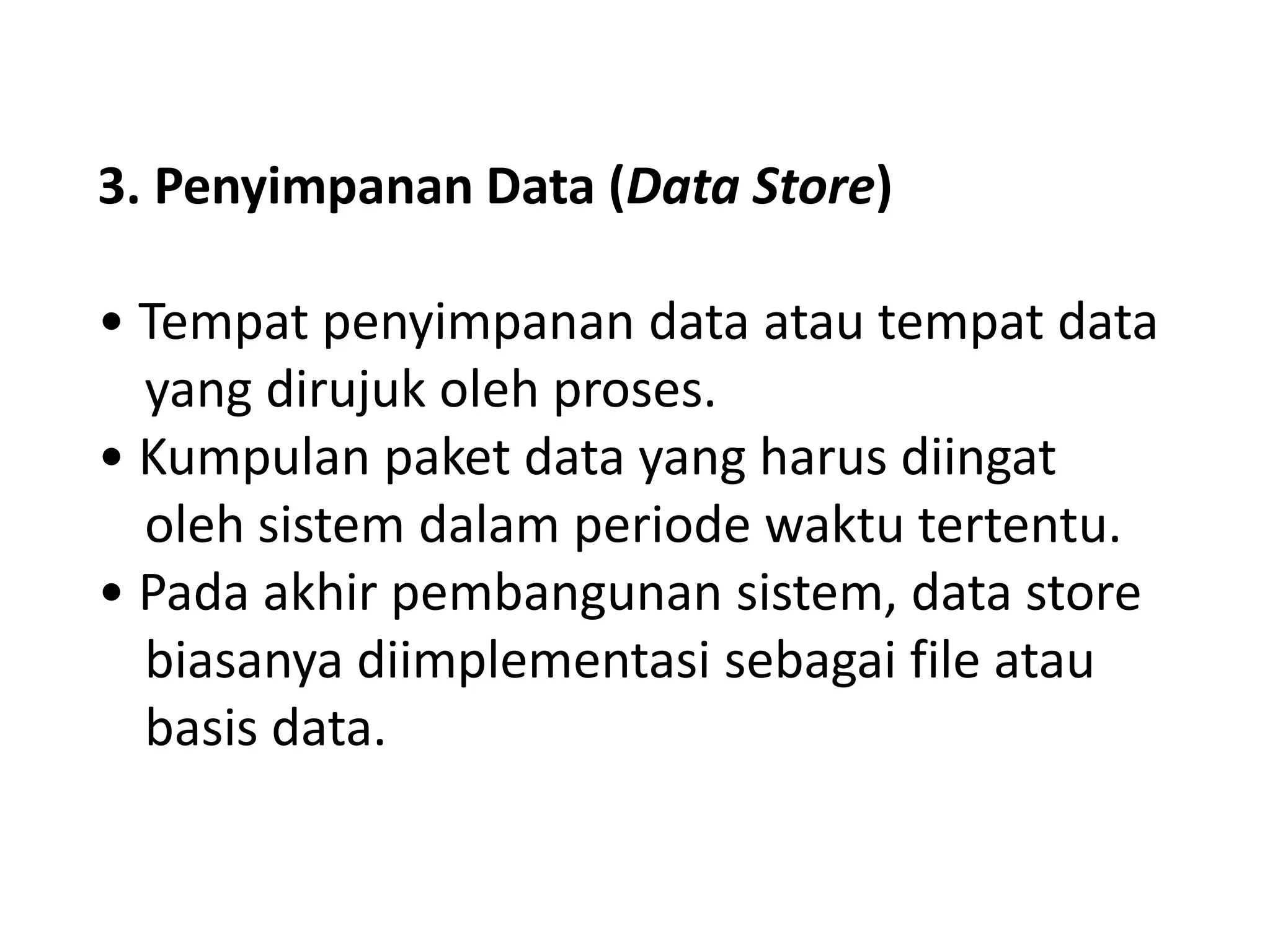 3. Penyimpanan Data (Data Store)
• Tempat penyimpanan data atau tempat data
yang dirujuk oleh proses.
• Kumpulan paket data yang harus diingat
oleh sistem dalam periode waktu tertentu.
• Pada akhir pembangunan sistem, data store
biasanya diimplementasi sebagai file atau
basis data.

 
