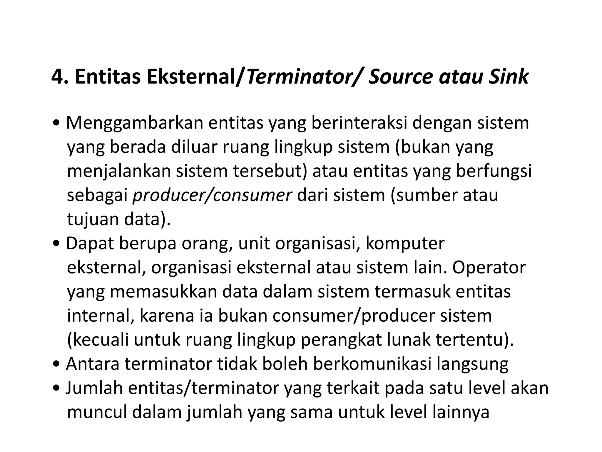 4. Entitas Eksternal/Terminator/ Source atau Sink
• Menggambarkan entitas yang berinteraksi dengan sistem
yang berada diluar ruang lingkup sistem (bukan yang
menjalankan sistem tersebut) atau entitas yang berfungsi
sebagai producer/consumer dari sistem (sumber atau
tujuan data).
• Dapat berupa orang, unit organisasi, komputer
eksternal, organisasi eksternal atau sistem lain. Operator
yang memasukkan data dalam sistem termasuk entitas
internal, karena ia bukan consumer/producer sistem
(kecuali untuk ruang lingkup perangkat lunak tertentu).
• Antara terminator tidak boleh berkomunikasi langsung
• Jumlah entitas/terminator yang terkait pada satu level akan
muncul dalam jumlah yang sama untuk level lainnya

 
