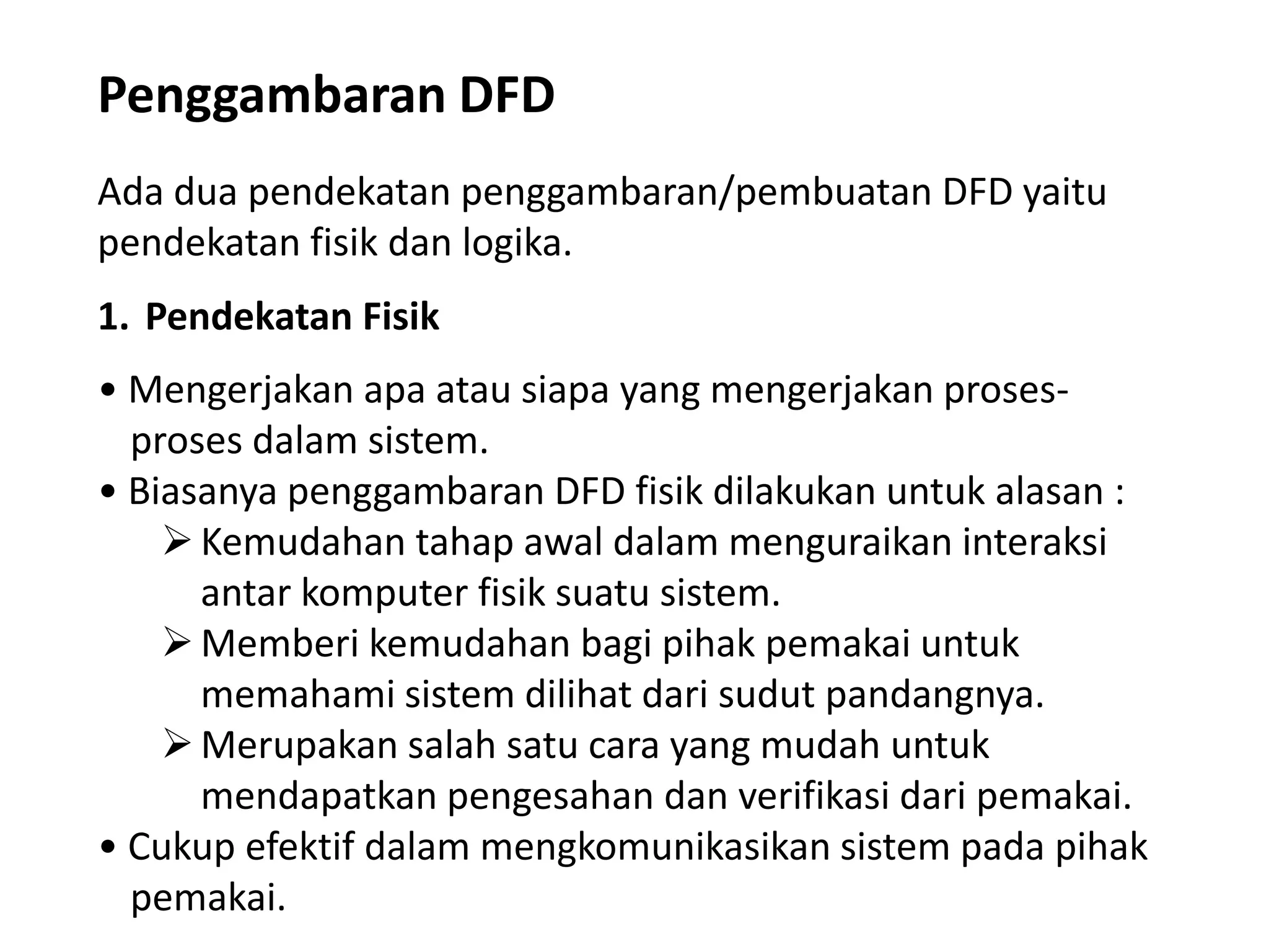 Penggambaran DFD
Ada dua pendekatan penggambaran/pembuatan DFD yaitu
pendekatan fisik dan logika.

1. Pendekatan Fisik
• Mengerjakan apa atau siapa yang mengerjakan prosesproses dalam sistem.
• Biasanya penggambaran DFD fisik dilakukan untuk alasan :
 Kemudahan tahap awal dalam menguraikan interaksi
antar komputer fisik suatu sistem.
 Memberi kemudahan bagi pihak pemakai untuk
memahami sistem dilihat dari sudut pandangnya.
 Merupakan salah satu cara yang mudah untuk
mendapatkan pengesahan dan verifikasi dari pemakai.
• Cukup efektif dalam mengkomunikasikan sistem pada pihak
pemakai.

 