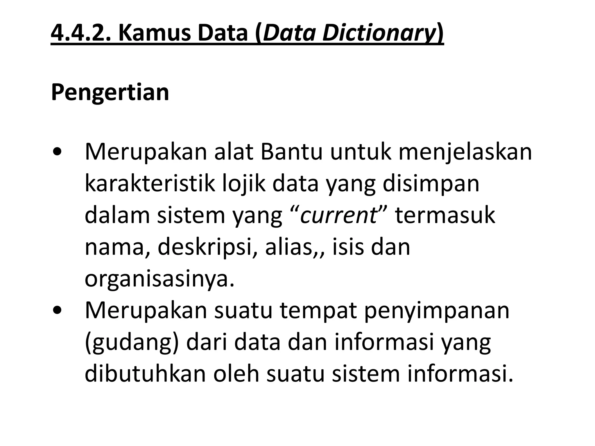 4.4.2. Kamus Data (Data Dictionary)
Pengertian
• Merupakan alat Bantu untuk menjelaskan
karakteristik lojik data yang disimpan
dalam sistem yang “current” termasuk
nama, deskripsi, alias,, isis dan
organisasinya.
• Merupakan suatu tempat penyimpanan
(gudang) dari data dan informasi yang
dibutuhkan oleh suatu sistem informasi.

 
