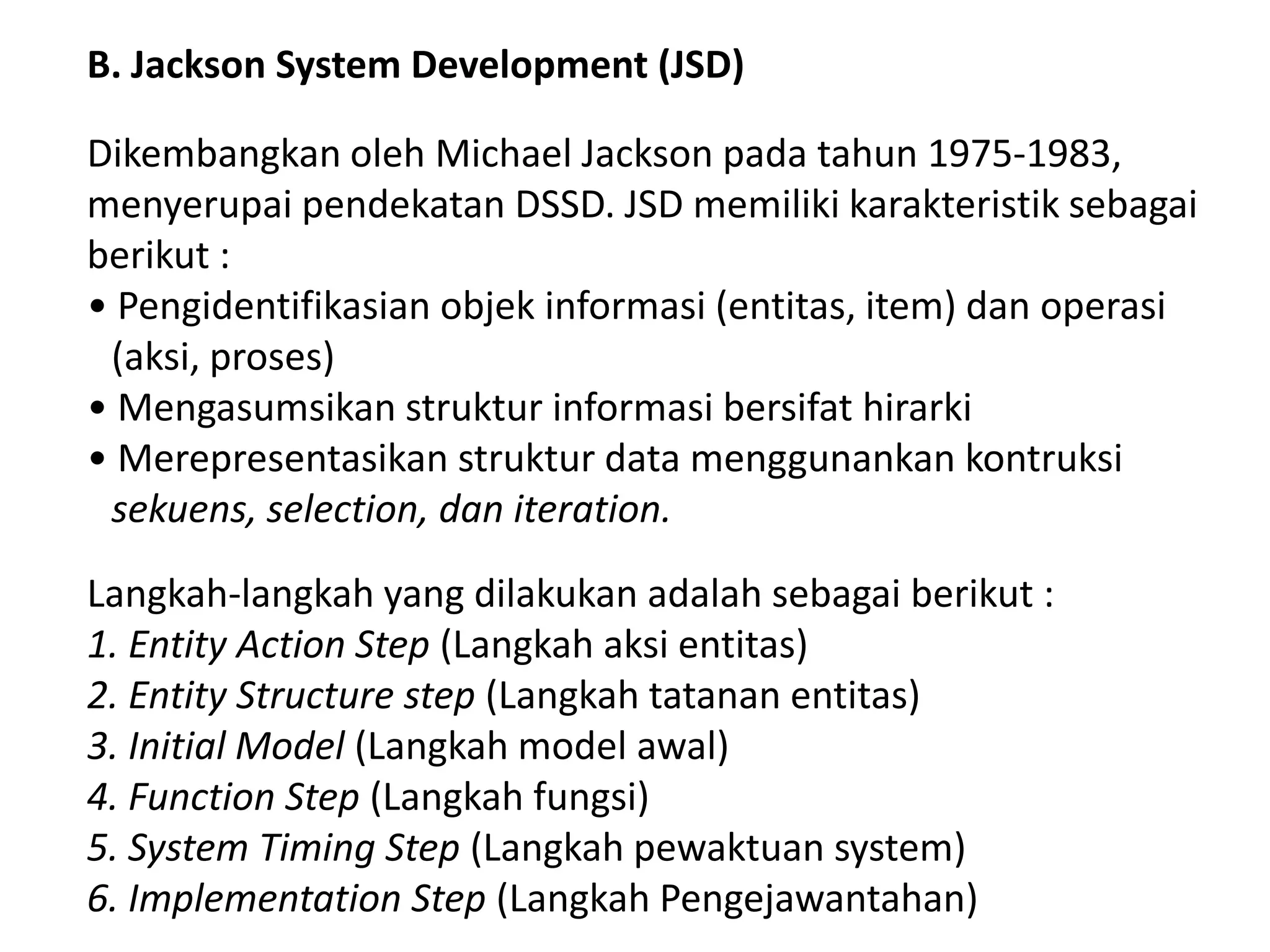 B. Jackson System Development (JSD)
Dikembangkan oleh Michael Jackson pada tahun 1975-1983,
menyerupai pendekatan DSSD. JSD memiliki karakteristik sebagai
berikut :
• Pengidentifikasian objek informasi (entitas, item) dan operasi
(aksi, proses)
• Mengasumsikan struktur informasi bersifat hirarki
• Merepresentasikan struktur data menggunankan kontruksi
sekuens, selection, dan iteration.
Langkah-langkah yang dilakukan adalah sebagai berikut :
1. Entity Action Step (Langkah aksi entitas)
2. Entity Structure step (Langkah tatanan entitas)
3. Initial Model (Langkah model awal)
4. Function Step (Langkah fungsi)
5. System Timing Step (Langkah pewaktuan system)
6. Implementation Step (Langkah Pengejawantahan)

 