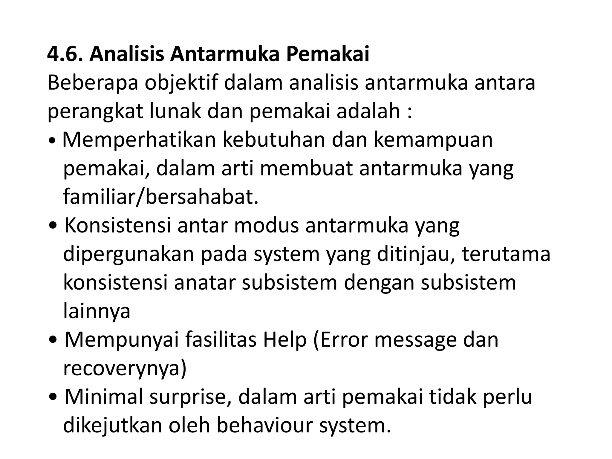 4.6. Analisis Antarmuka Pemakai
Beberapa objektif dalam analisis antarmuka antara
perangkat lunak dan pemakai adalah :
• Memperhatikan kebutuhan dan kemampuan
pemakai, dalam arti membuat antarmuka yang
familiar/bersahabat.
• Konsistensi antar modus antarmuka yang
dipergunakan pada system yang ditinjau, terutama
konsistensi anatar subsistem dengan subsistem
lainnya
• Mempunyai fasilitas Help (Error message dan
recoverynya)
• Minimal surprise, dalam arti pemakai tidak perlu
dikejutkan oleh behaviour system.

 