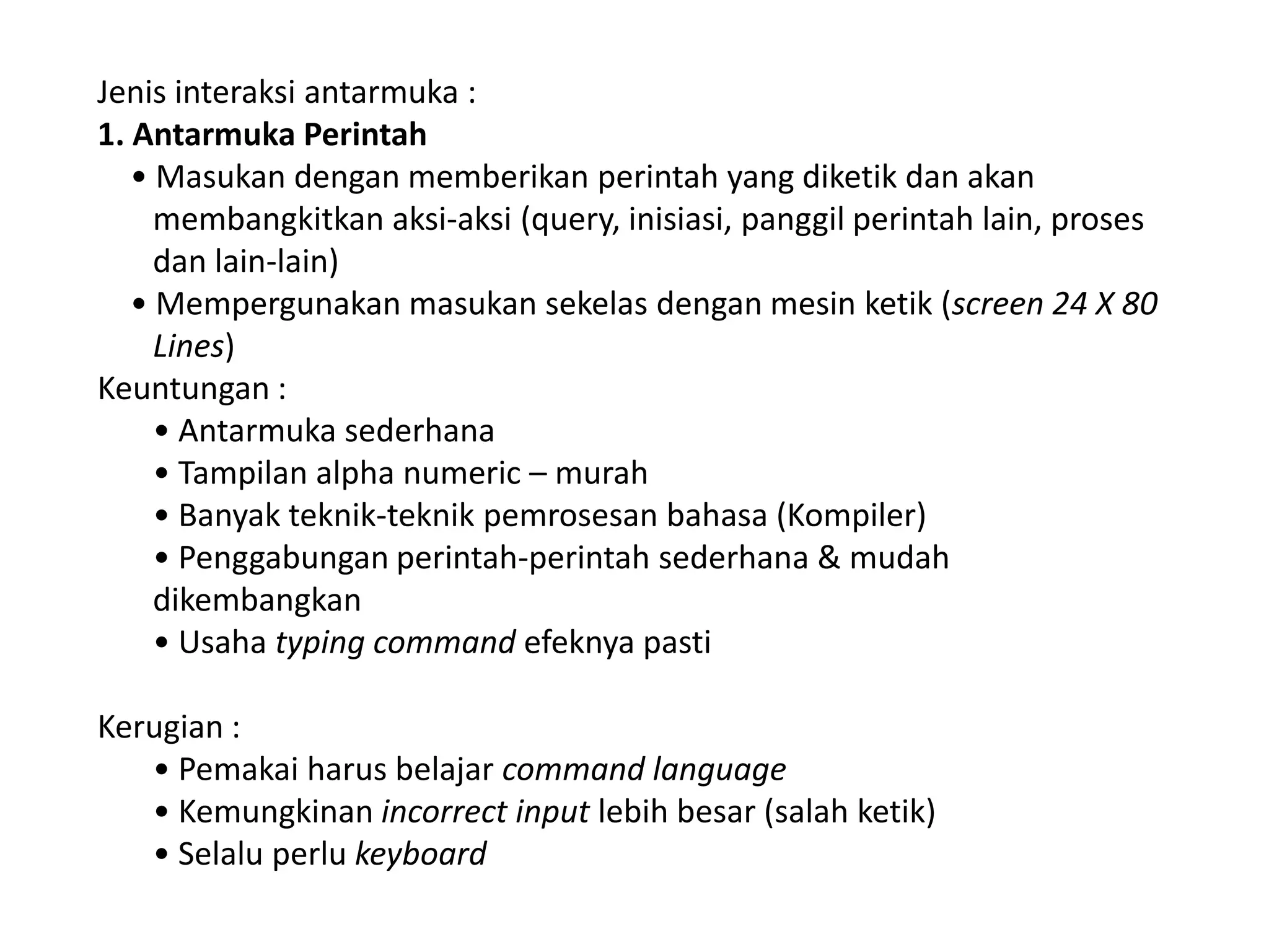 Jenis interaksi antarmuka :
1. Antarmuka Perintah
• Masukan dengan memberikan perintah yang diketik dan akan
membangkitkan aksi-aksi (query, inisiasi, panggil perintah lain, proses
dan lain-lain)
• Mempergunakan masukan sekelas dengan mesin ketik (screen 24 X 80
Lines)
Keuntungan :
• Antarmuka sederhana
• Tampilan alpha numeric – murah
• Banyak teknik-teknik pemrosesan bahasa (Kompiler)
• Penggabungan perintah-perintah sederhana & mudah
dikembangkan
• Usaha typing command efeknya pasti
Kerugian :
• Pemakai harus belajar command language
• Kemungkinan incorrect input lebih besar (salah ketik)
• Selalu perlu keyboard

 