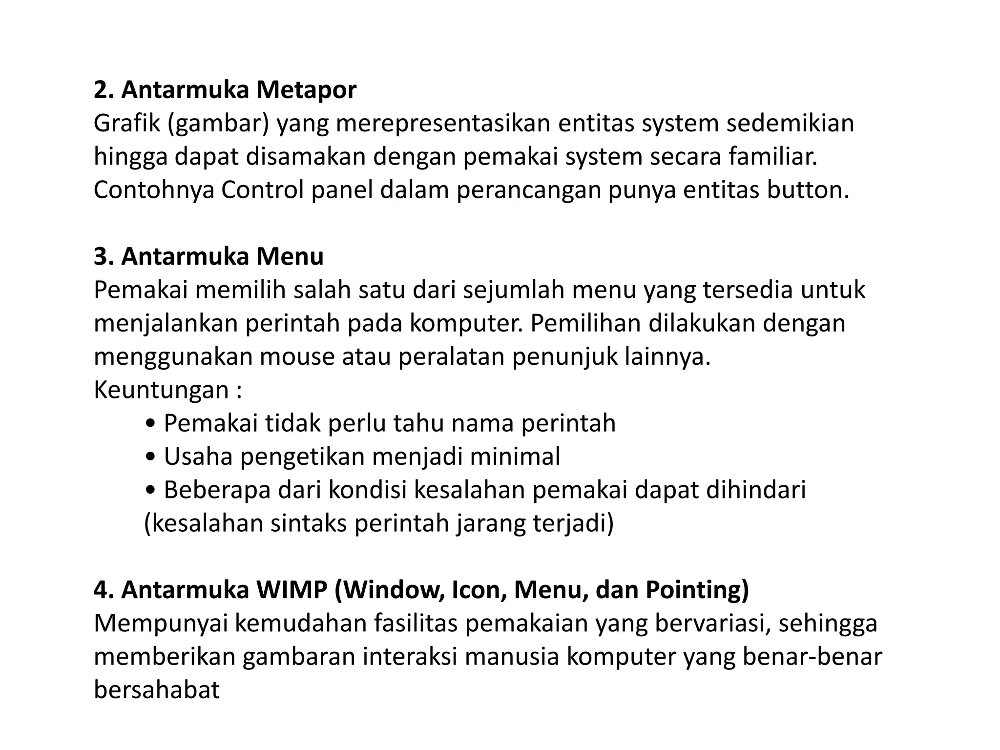 2. Antarmuka Metapor
Grafik (gambar) yang merepresentasikan entitas system sedemikian
hingga dapat disamakan dengan pemakai system secara familiar.
Contohnya Control panel dalam perancangan punya entitas button.
3. Antarmuka Menu
Pemakai memilih salah satu dari sejumlah menu yang tersedia untuk
menjalankan perintah pada komputer. Pemilihan dilakukan dengan
menggunakan mouse atau peralatan penunjuk lainnya.
Keuntungan :
• Pemakai tidak perlu tahu nama perintah
• Usaha pengetikan menjadi minimal
• Beberapa dari kondisi kesalahan pemakai dapat dihindari
(kesalahan sintaks perintah jarang terjadi)
4. Antarmuka WIMP (Window, Icon, Menu, dan Pointing)
Mempunyai kemudahan fasilitas pemakaian yang bervariasi, sehingga
memberikan gambaran interaksi manusia komputer yang benar-benar
bersahabat

 