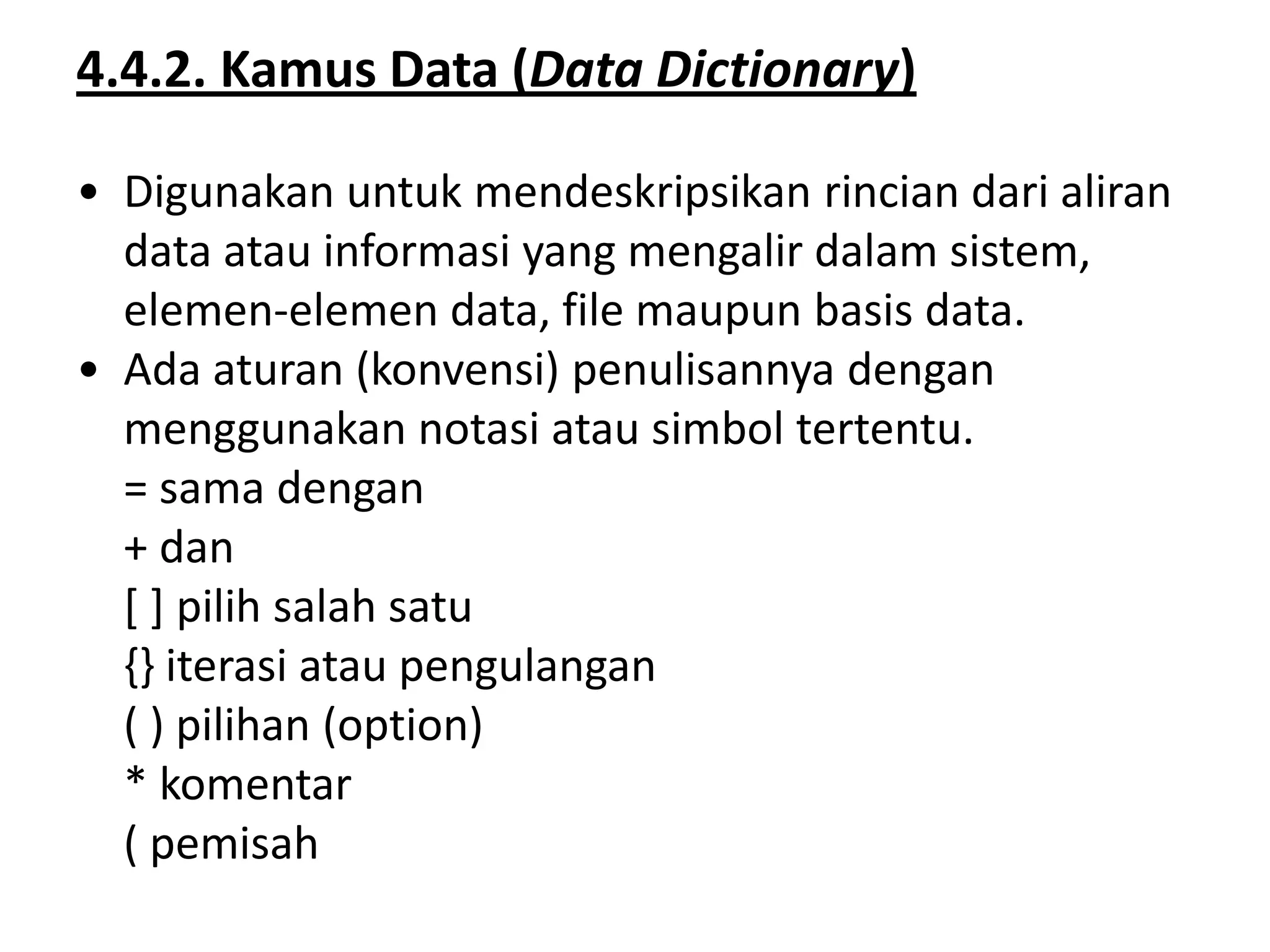 4.4.2. Kamus Data (Data Dictionary)
• Digunakan untuk mendeskripsikan rincian dari aliran
data atau informasi yang mengalir dalam sistem,
elemen-elemen data, file maupun basis data.
• Ada aturan (konvensi) penulisannya dengan
menggunakan notasi atau simbol tertentu.
= sama dengan
+ dan
[ ] pilih salah satu
{} iterasi atau pengulangan
( ) pilihan (option)
* komentar
( pemisah

 