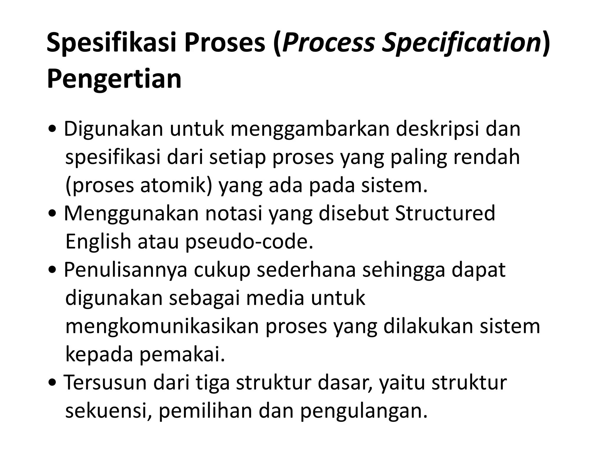 Spesifikasi Proses (Process Specification)
Pengertian
• Digunakan untuk menggambarkan deskripsi dan
spesifikasi dari setiap proses yang paling rendah
(proses atomik) yang ada pada sistem.
• Menggunakan notasi yang disebut Structured
English atau pseudo-code.
• Penulisannya cukup sederhana sehingga dapat
digunakan sebagai media untuk
mengkomunikasikan proses yang dilakukan sistem
kepada pemakai.
• Tersusun dari tiga struktur dasar, yaitu struktur
sekuensi, pemilihan dan pengulangan.

 