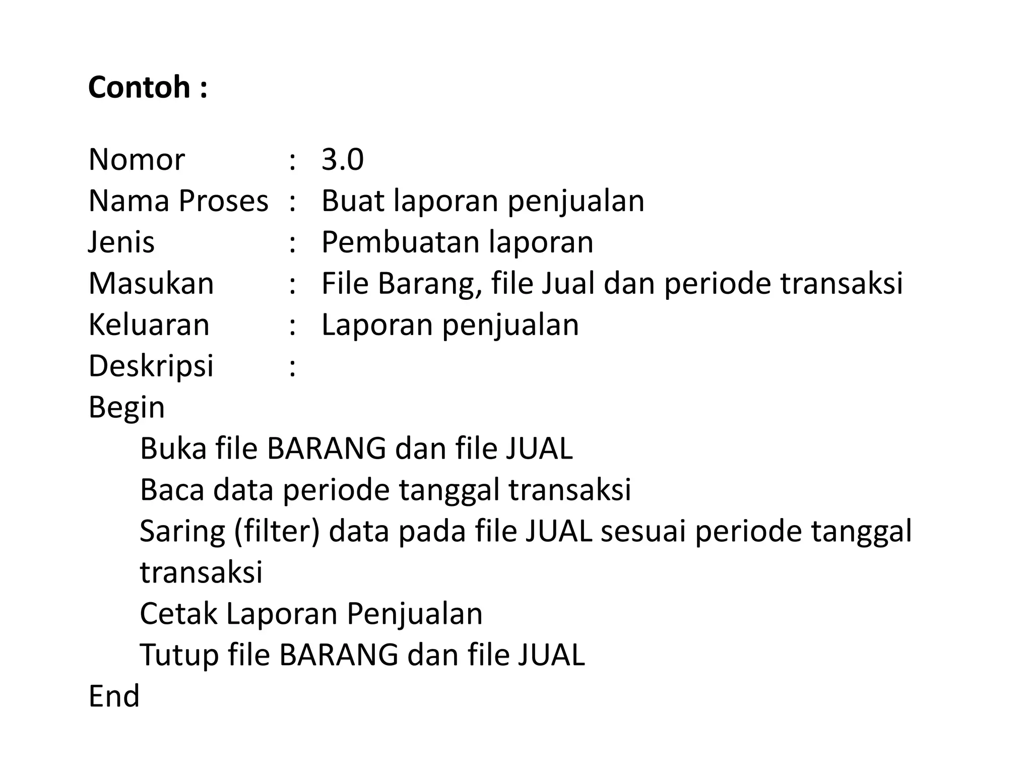 Contoh :
Nomor
: 3.0
Nama Proses : Buat laporan penjualan
Jenis
: Pembuatan laporan
Masukan
: File Barang, file Jual dan periode transaksi
Keluaran
: Laporan penjualan
Deskripsi
:
Begin
Buka file BARANG dan file JUAL
Baca data periode tanggal transaksi
Saring (filter) data pada file JUAL sesuai periode tanggal
transaksi
Cetak Laporan Penjualan
Tutup file BARANG dan file JUAL
End

 