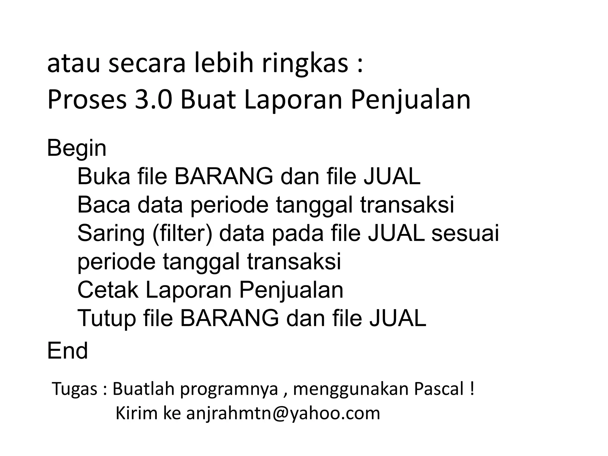 atau secara lebih ringkas :
Proses 3.0 Buat Laporan Penjualan
Begin
Buka file BARANG dan file JUAL
Baca data periode tanggal transaksi
Saring (filter) data pada file JUAL sesuai
periode tanggal transaksi
Cetak Laporan Penjualan
Tutup file BARANG dan file JUAL
End
Tugas : Buatlah programnya , menggunakan Pascal !
Kirim ke anjrahmtn@yahoo.com

 