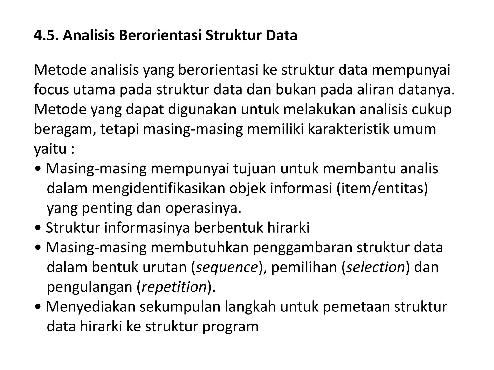 4.5. Analisis Berorientasi Struktur Data
Metode analisis yang berorientasi ke struktur data mempunyai
focus utama pada struktur data dan bukan pada aliran datanya.
Metode yang dapat digunakan untuk melakukan analisis cukup
beragam, tetapi masing-masing memiliki karakteristik umum
yaitu :
• Masing-masing mempunyai tujuan untuk membantu analis
dalam mengidentifikasikan objek informasi (item/entitas)
yang penting dan operasinya.
• Struktur informasinya berbentuk hirarki
• Masing-masing membutuhkan penggambaran struktur data
dalam bentuk urutan (sequence), pemilihan (selection) dan
pengulangan (repetition).
• Menyediakan sekumpulan langkah untuk pemetaan struktur
data hirarki ke struktur program

 