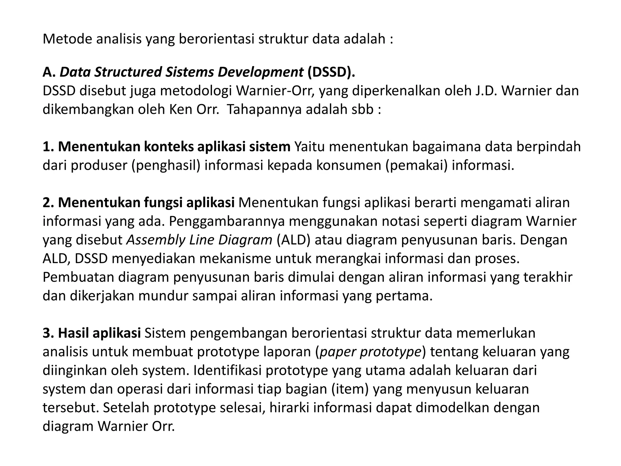 Metode analisis yang berorientasi struktur data adalah :
A. Data Structured Sistems Development (DSSD).
DSSD disebut juga metodologi Warnier-Orr, yang diperkenalkan oleh J.D. Warnier dan
dikembangkan oleh Ken Orr. Tahapannya adalah sbb :
1. Menentukan konteks aplikasi sistem Yaitu menentukan bagaimana data berpindah
dari produser (penghasil) informasi kepada konsumen (pemakai) informasi.
2. Menentukan fungsi aplikasi Menentukan fungsi aplikasi berarti mengamati aliran
informasi yang ada. Penggambarannya menggunakan notasi seperti diagram Warnier
yang disebut Assembly Line Diagram (ALD) atau diagram penyusunan baris. Dengan
ALD, DSSD menyediakan mekanisme untuk merangkai informasi dan proses.
Pembuatan diagram penyusunan baris dimulai dengan aliran informasi yang terakhir
dan dikerjakan mundur sampai aliran informasi yang pertama.
3. Hasil aplikasi Sistem pengembangan berorientasi struktur data memerlukan
analisis untuk membuat prototype laporan (paper prototype) tentang keluaran yang
diinginkan oleh system. Identifikasi prototype yang utama adalah keluaran dari
system dan operasi dari informasi tiap bagian (item) yang menyusun keluaran
tersebut. Setelah prototype selesai, hirarki informasi dapat dimodelkan dengan
diagram Warnier Orr.

 