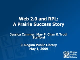 Web 2.0 and RPL: A Prairie Success Story Jessica Cammer, May P. Chan & Trudi Stafford © Regina Public Library May 1, 2009 