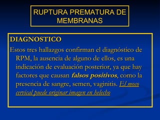 RUPTURA PREMATURA DE MEMBRANAS DIAGNOSTICO Estos tres hallazgos confirman el diagnóstico de RPM, la ausencia de alguno de ellos, es una indicación de evaluación posterior, ya que hay factores que causan  falsos positivos , como la presencia de sangre, semen, vaginitis.  El moco cervical puede originar imagen en helecho 