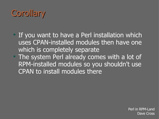 Corollary If you want to have a Perl installation which uses CPAN-installed modules then have one which is completely separate The system Perl already comes with a lot of RPM-installed modules so you shouldn't use CPAN to install modules there  