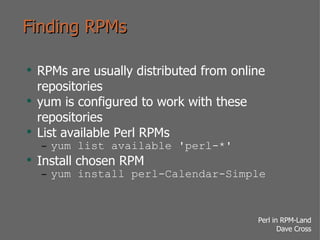 Finding RPMs RPMs are usually distributed from online repositories yum is configured to work with these repositories List available Perl RPMs yum list available 'perl-*' Install chosen RPM yum install perl-Calendar-Simple 