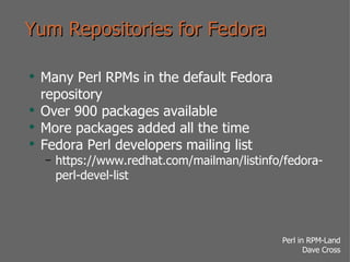 Yum Repositories for Fedora Many Perl RPMs in the default Fedora repository Over 900 packages available More packages added all the time Fedora Perl developers mailing list https://www.redhat.com/mailman/listinfo/fedora-perl-devel-list 