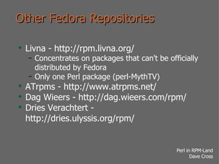 Other Fedora Repositories Livna - http://rpm.livna.org/ Concentrates on packages that can't be officially distributed by Fedora Only one Perl package (perl-MythTV) ATrpms - http://www.atrpms.net/ Dag Wieers - http://dag.wieers.com/rpm/ Dries Verachtert - http://dries.ulyssis.org/rpm/ 