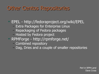 Other Centos Repositories EPEL - http://fedoraproject.org/wiki/EPEL Extra Packages for Enterprise Linux Repackaging of Fedora packages Hosted by Fedora project RPMForge - http://rpmforge.net/ Combined repository Dag, Dries and a couple of smaller repositories 