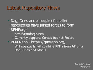 Latest Repository News Dag, Dries and a couple of smaller repositories have joined forces to form RPMForge http://rpmforge.net/ Currently supports Centos but not Fedora RPM Repo - https://rpmrepo.org/ Will eventually will combine RPMs from ATrpms, Dag, Dries and others 