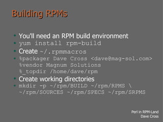 Building RPMs You'll need an RPM build environment yum install rpm-build Create  ~/.rpmmacros %packager Dave Cross <dave@mag-sol.com> %vendor Magnum Solutions %_topdir /home/dave/rpm Create working directories mkdir -p ~/rpm/BUILD ~/rpm/RPMS ~/rpm/SOURCES ~/rpm/SPECS ~/rpm/SRPMS 