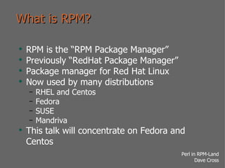 What is RPM? RPM is the “RPM Package Manager” Previously “RedHat Package Manager” Package manager for Red Hat Linux Now used by many distributions RHEL and Centos Fedora SUSE Mandriva This talk will concentrate on Fedora and Centos 