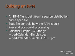 Building an RPM An RPM file is built from a source distribution and a spec file Spec file controls how the RPM is built Pre- and post-build processing Calendar-Simple-1.20.tar.gz + perl-Calendar-Simple.spec = perl-Calendar-Simple-1.20.1.rpm 