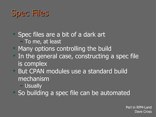 Spec Files Spec files are a bit of a dark art To me, at least Many options controlling the build In the general case, constructing a spec file is complex But CPAN modules use a standard build mechanism Usually So building a spec file can be automated 