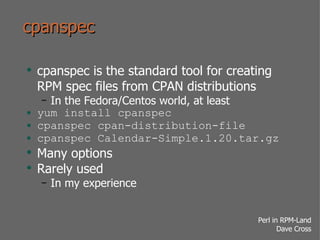 cpanspec cpanspec is the standard tool for creating RPM spec files from CPAN distributions In the Fedora/Centos world, at least yum install cpanspec cpanspec cpan-distribution-file cpanspec Calendar-Simple.1.20.tar.gz Many options Rarely used In my experience 