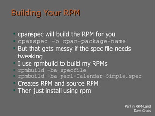Building Your RPM cpanspec will build the RPM for you cpanspec -b cpan-package-name But that gets messy if the spec file needs tweaking I use rpmbuild to build my RPMs rpmbuild -ba specfile rpmbuild -ba perl-Calendar-Simple.spec Creates RPM and source RPM Then just install using rpm 