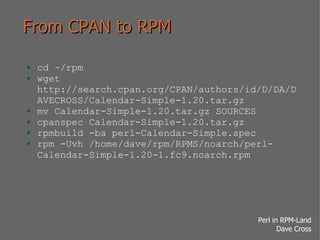 From CPAN to RPM cd ~/rpm wget http://search.cpan.org/CPAN/authors/id/D/DA/DAVECROSS/Calendar-Simple-1.20.tar.gz mv Calendar-Simple-1.20.tar.gz SOURCES cpanspec Calendar-Simple-1.20.tar.gz rpmbuild -ba perl-Calendar-Simple.spec rpm -Uvh /home/dave/rpm/RPMS/noarch/perl-Calendar-Simple-1.20-1.fc9.noarch.rpm 