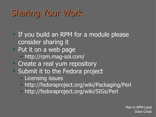 Sharing Your Work If you build an RPM for a module please consider sharing it Put it on a web page http://rpm.mag-sol.com/ Create a real yum repository Submit it to the Fedora project Licensing issues http://fedoraproject.org/wiki/Packaging/Perl http://fedoraproject.org/wiki/SIGs/Perl 