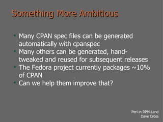 Something More Ambitious Many CPAN spec files can be generated automatically with cpanspec Many others can be generated, hand-tweaked and reused for subsequent releases The Fedora project currently packages ~10% of CPAN Can we help them improve that? 