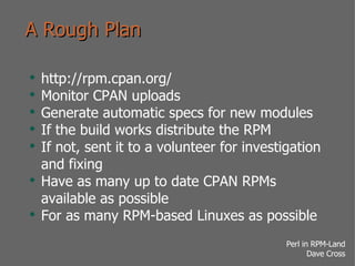 A Rough Plan http://rpm.cpan.org/ Monitor CPAN uploads Generate automatic specs for new modules If the build works distribute the RPM If not, sent it to a volunteer for investigation and fixing Have as many up to date CPAN RPMs available as possible For as many RPM-based Linuxes as possible 