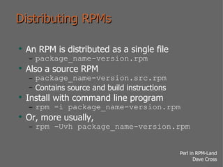 Distributing RPMs An RPM is distributed as a single file package_name-version.rpm Also a source RPM package_name-version.src.rpm Contains source and build instructions Install with command line program rpm -i package_name-version.rpm Or, more usually, rpm -Uvh package_name-version.rpm 